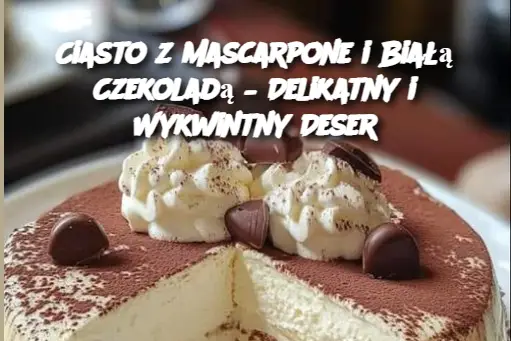 Ciasto z Mascarpone i Białą Czekoladą – Delikatny i Wykwintny Deser