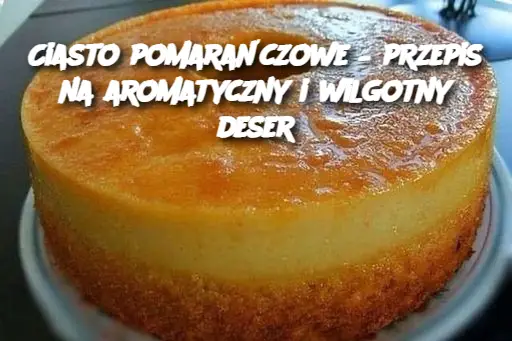 Ciasto pomarańczowe – przepis na aromatyczny i wilgotny deser