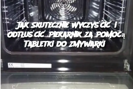 Jak Skutecznie Wyczyścić i Odtłuścić Piekarnik za Pomocą Tabletki do Zmywarki?